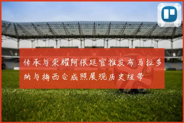 传承与荣耀阿根廷官推发布马拉多纳与梅西合成照展现历史纽带