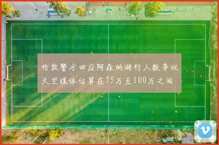 伦敦警方回应阿森纳游行人数争议天空媒体估算在75万至100万之间