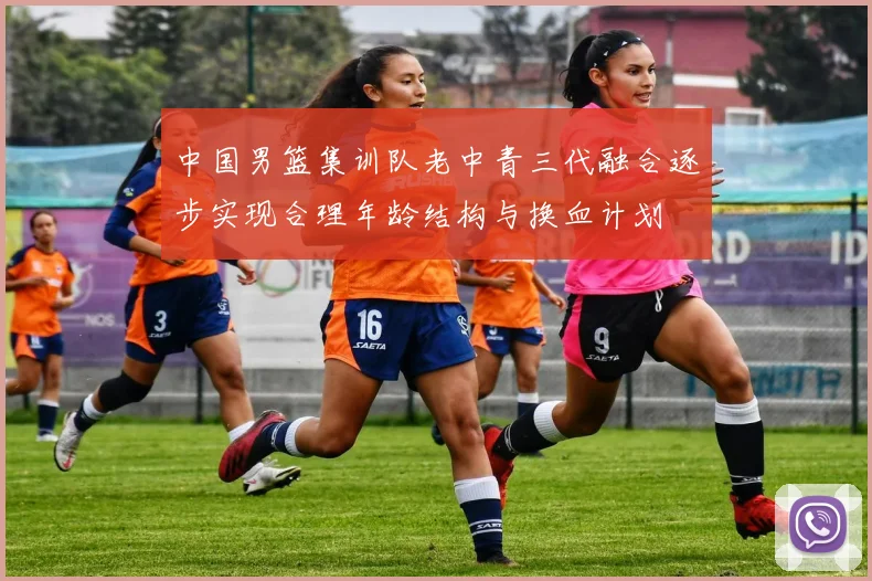 中国男篮集训队老中青三代融合逐步实现合理年龄结构与换血计划