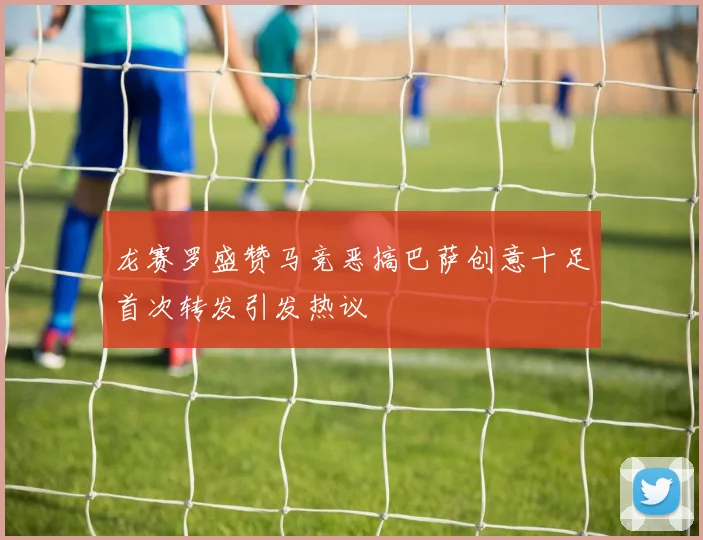 龙赛罗盛赞马竞恶搞巴萨创意十足首次转发引发热议