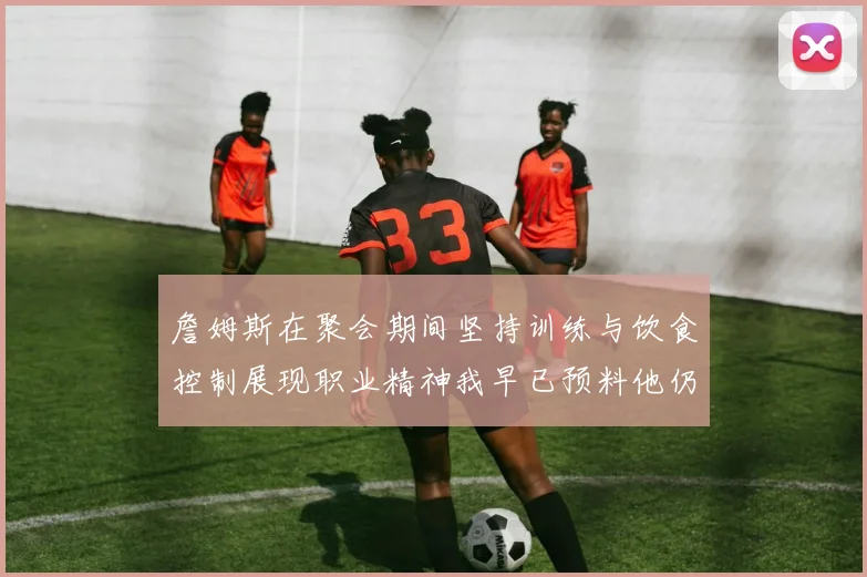 詹姆斯在聚会期间坚持训练与饮食控制展现职业精神我早已预料他仍将出战