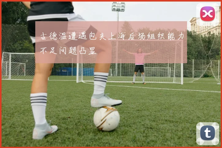 古德温遭遇包夹上海后场组织能力不足问题凸显