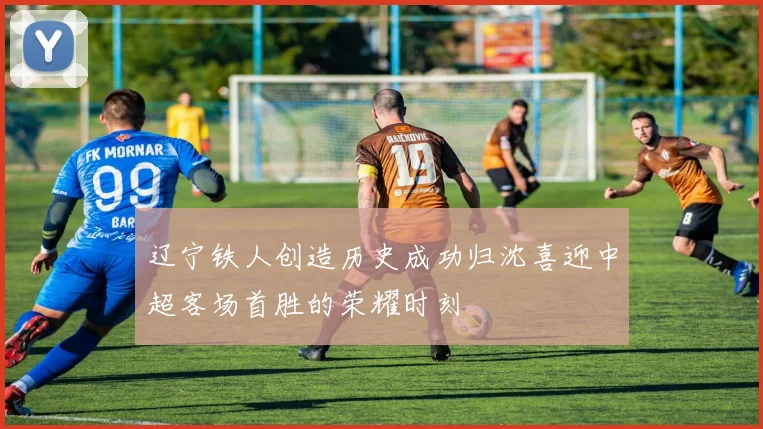 辽宁铁人创造历史成功归沈喜迎中超客场首胜的荣耀时刻