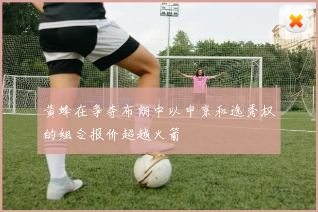黄蜂在争夺布朗中以申京和选秀权的组合报价超越火箭