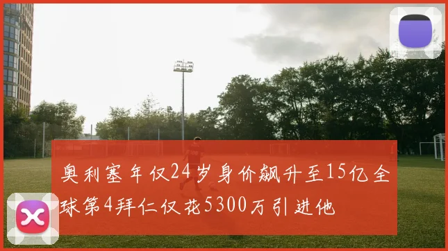 奥利塞年仅24岁身价飙升至15亿全球第4拜仁仅花5300万引进他