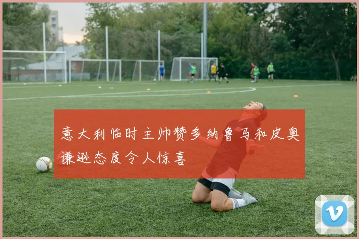意大利临时主帅赞多纳鲁马和皮奥谦逊态度令人惊喜