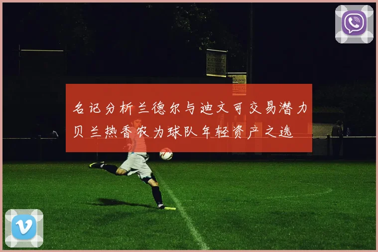 名记分析兰德尔与迪文可交易潜力贝兰热香农为球队年轻资产之选