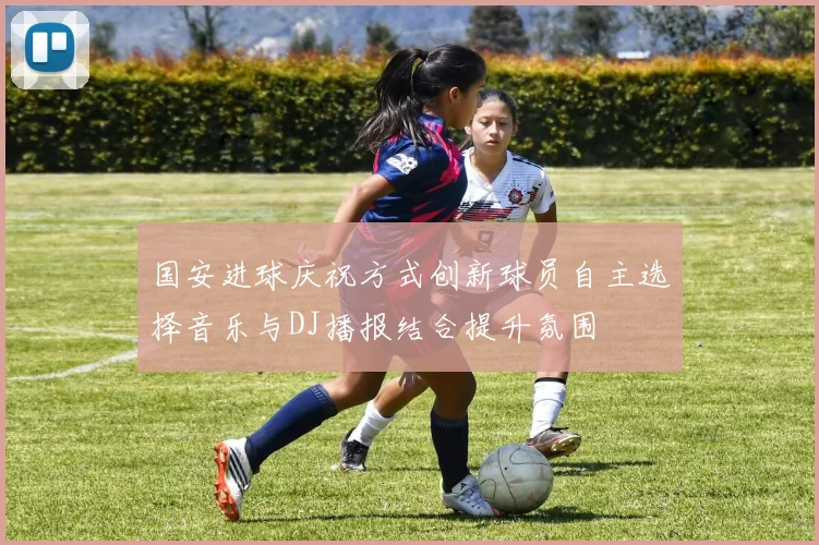 国安进球庆祝方式创新球员自主选择音乐与DJ播报结合提升氛围