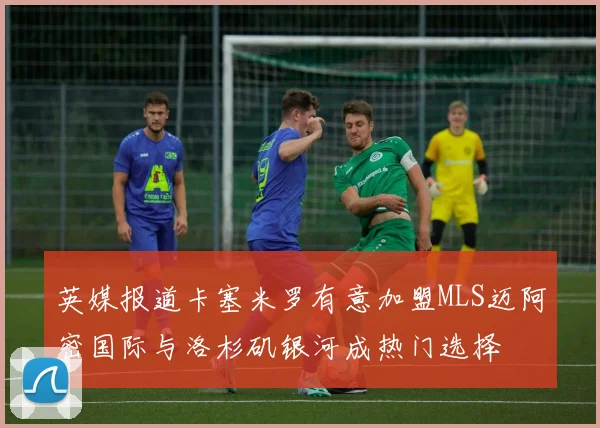 英媒报道卡塞米罗有意加盟MLS迈阿密国际与洛杉矶银河成热门选择