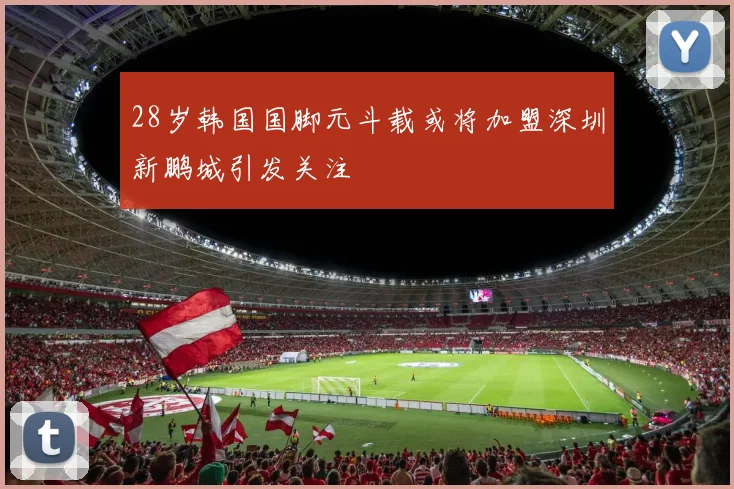 28岁韩国国脚元斗载或将加盟深圳新鹏城引发关注