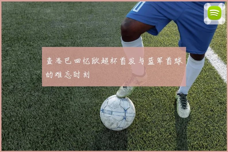 查洛巴回忆欧超杯首发与蓝军首球的难忘时刻
