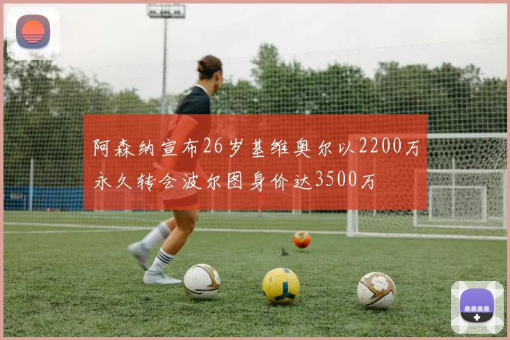 阿森纳宣布26岁基维奥尔以2200万永久转会波尔图身价达3500万