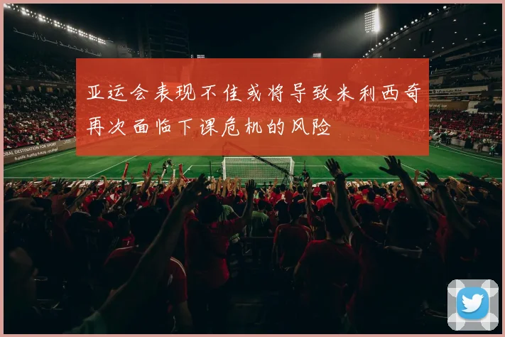 亚运会表现不佳或将导致米利西奇再次面临下课危机的风险