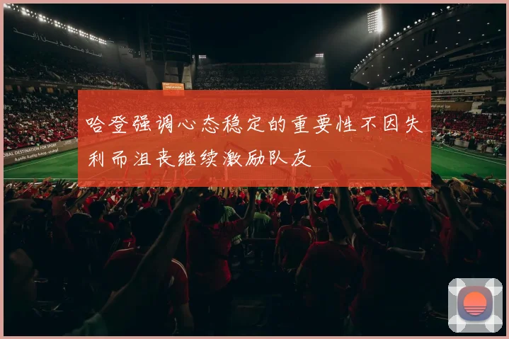 哈登强调心态稳定的重要性不因失利而沮丧继续激励队友