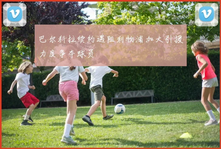 巴尔科拉续约遇阻利物浦加大引援力度争夺球员