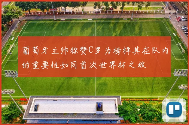 葡萄牙主帅称赞C罗为榜样其在队内的重要性如同首次世界杯之旅