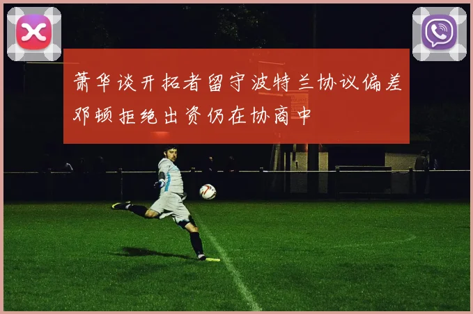 萧华谈开拓者留守波特兰协议偏差邓顿拒绝出资仍在协商中